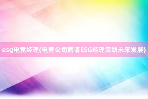 esg电竞经理(电竞公司聘请ESG经理策划未来发展)