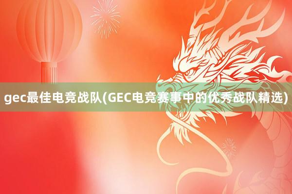 gec最佳电竞战队(GEC电竞赛事中的优秀战队精选)