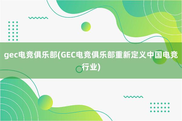 gec电竞俱乐部(GEC电竞俱乐部重新定义中国电竞行业)