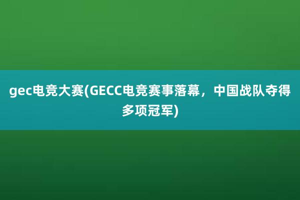 gec电竞大赛(GECC电竞赛事落幕，中国战队夺得多项冠军)