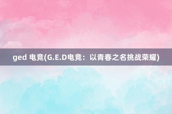 ged 电竞(G.E.D电竞：以青春之名挑战荣耀)