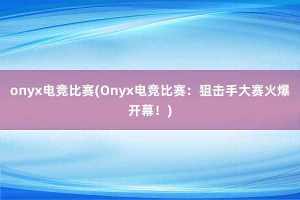 onyx电竞比赛(Onyx电竞比赛：狙击手大赛火爆开幕！)