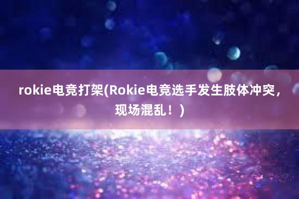 rokie电竞打架(Rokie电竞选手发生肢体冲突，现场混乱！)