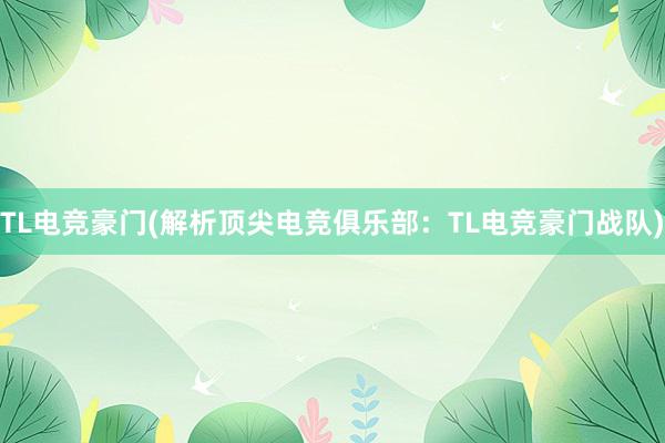 TL电竞豪门(解析顶尖电竞俱乐部：TL电竞豪门战队)