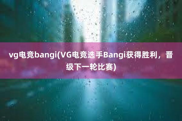 vg电竞bangi(VG电竞选手Bangi获得胜利，晋级下一轮比赛)