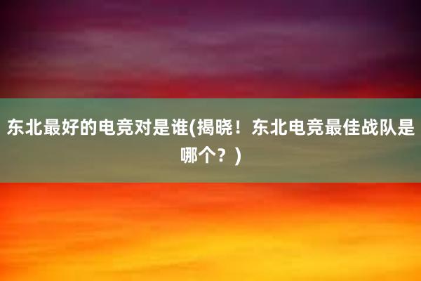 东北最好的电竞对是谁(揭晓！东北电竞最佳战队是哪个？)