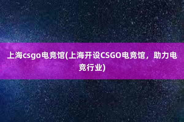 上海csgo电竞馆(上海开设CSGO电竞馆，助力电竞行业)