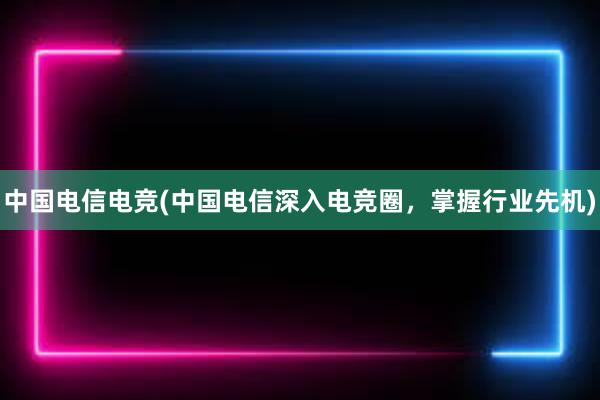 中国电信电竞(中国电信深入电竞圈，掌握行业先机)