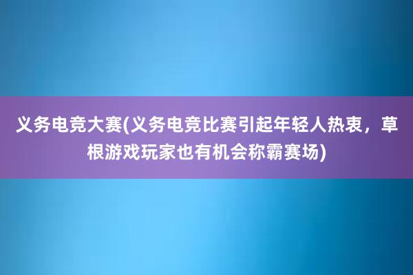 义务电竞大赛(义务电竞比赛引起年轻人热衷，草根游戏玩家也有机会称霸赛场)