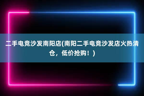 二手电竞沙发南阳店(南阳二手电竞沙发店火热清仓，低价抢购！)