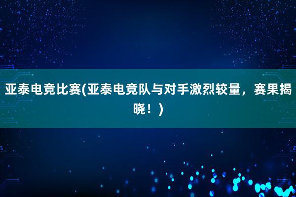 亚泰电竞比赛(亚泰电竞队与对手激烈较量，赛果揭晓！)