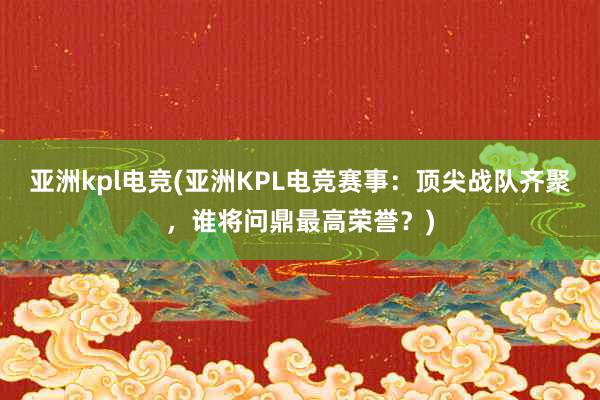 亚洲kpl电竞(亚洲KPL电竞赛事：顶尖战队齐聚，谁将问鼎最高荣誉？)