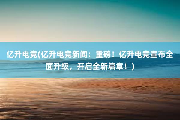 亿升电竞(亿升电竞新闻：重磅！亿升电竞宣布全面升级，开启全新篇章！)