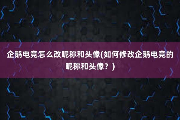 企鹅电竞怎么改昵称和头像(如何修改企鹅电竞的昵称和头像？)