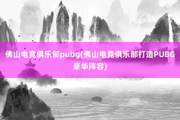 佛山电竞俱乐部pubg(佛山电竞俱乐部打造PUBG豪华阵容)