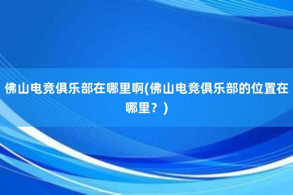 佛山电竞俱乐部在哪里啊(佛山电竞俱乐部的位置在哪里？)