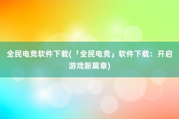 全民电竞软件下载(「全民电竞」软件下载：开启游戏新篇章)