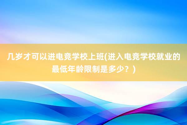 几岁才可以进电竞学校上班(进入电竞学校就业的最低年龄限制是多少？)