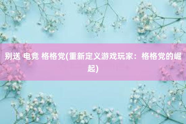 别送 电竞 格格党(重新定义游戏玩家：格格党的崛起)