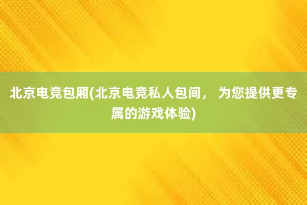 北京电竞包厢(北京电竞私人包间， 为您提供更专属的游戏体验)