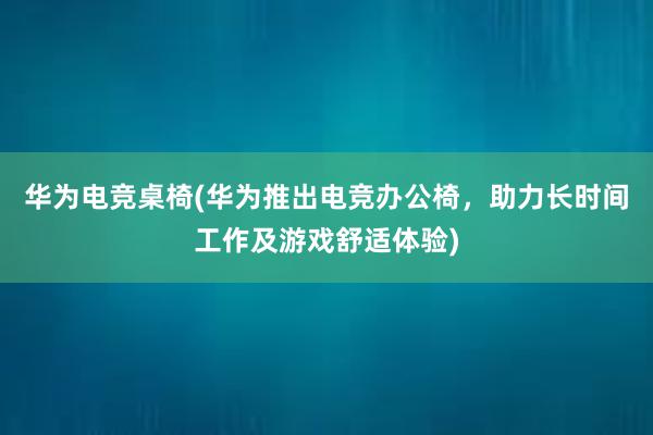 华为电竞桌椅(华为推出电竞办公椅，助力长时间工作及游戏舒适体验)