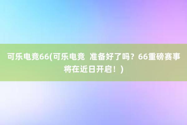 可乐电竞66(可乐电竞  准备好了吗？66重磅赛事将在近日开启！)