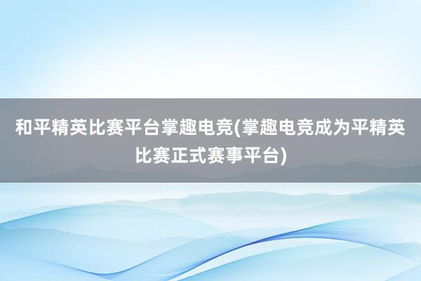 和平精英比赛平台掌趣电竞(掌趣电竞成为平精英比赛正式赛事平台)