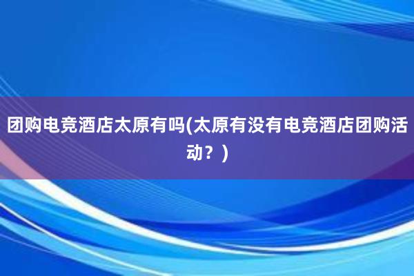 团购电竞酒店太原有吗(太原有没有电竞酒店团购活动？)