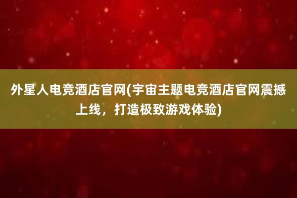 外星人电竞酒店官网(宇宙主题电竞酒店官网震撼上线，打造极致游戏体验)