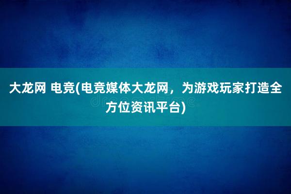 大龙网 电竞(电竞媒体大龙网，为游戏玩家打造全方位资讯平台)