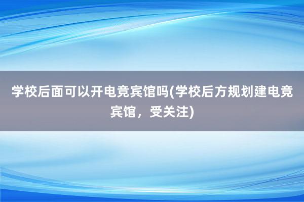 学校后面可以开电竞宾馆吗(学校后方规划建电竞宾馆，受关注)