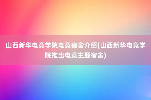 山西新华电竞学院电竞宿舍介绍(山西新华电竞学院推出电竞主题宿舍)