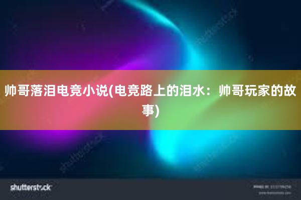 帅哥落泪电竞小说(电竞路上的泪水：帅哥玩家的故事)