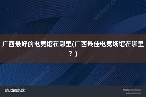 广西最好的电竞馆在哪里(广西最佳电竞场馆在哪里？)