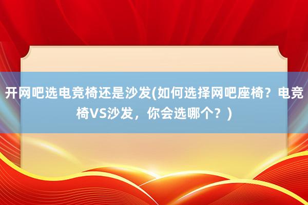 开网吧选电竞椅还是沙发(如何选择网吧座椅？电竞椅VS沙发，你会选哪个？)