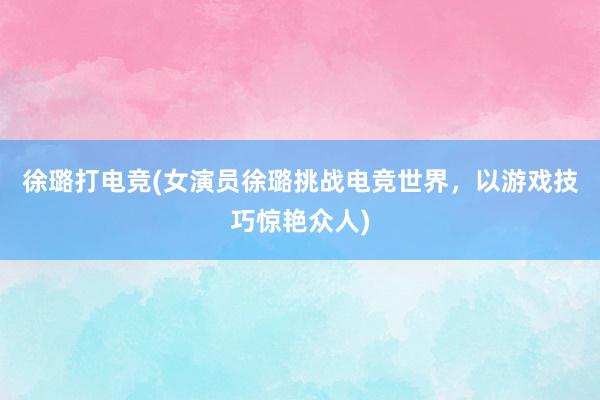 徐璐打电竞(女演员徐璐挑战电竞世界，以游戏技巧惊艳众人)