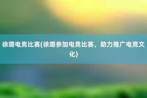 徐璐电竞比赛(徐璐参加电竞比赛，助力推广电竞文化)