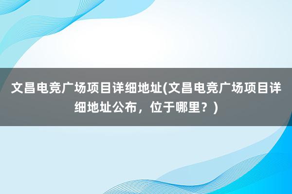 文昌电竞广场项目详细地址(文昌电竞广场项目详细地址公布，位于哪里？)