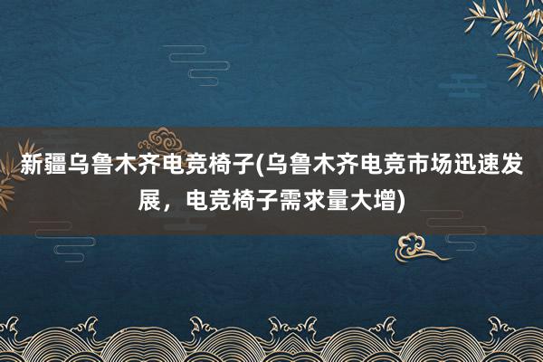 新疆乌鲁木齐电竞椅子(乌鲁木齐电竞市场迅速发展，电竞椅子需求量大增)