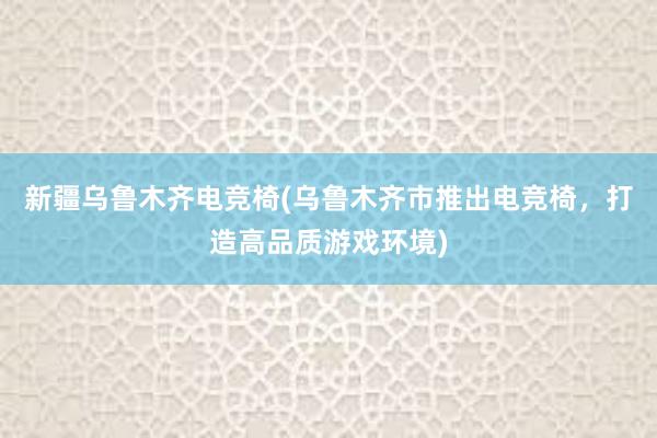 新疆乌鲁木齐电竞椅(乌鲁木齐市推出电竞椅，打造高品质游戏环境)