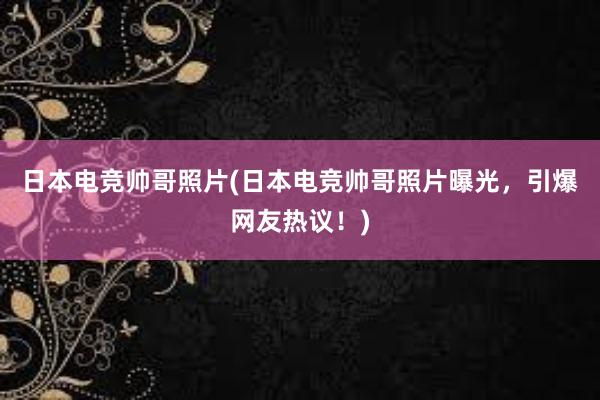 日本电竞帅哥照片(日本电竞帅哥照片曝光，引爆网友热议！)