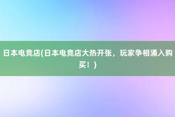 日本电竞店(日本电竞店大热开张，玩家争相涌入购买！)