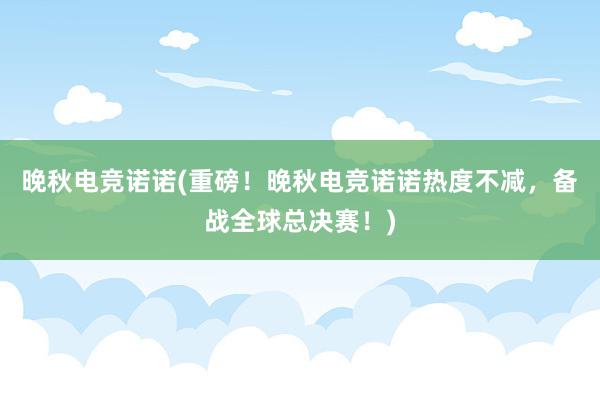 晚秋电竞诺诺(重磅！晚秋电竞诺诺热度不减，备战全球总决赛！)