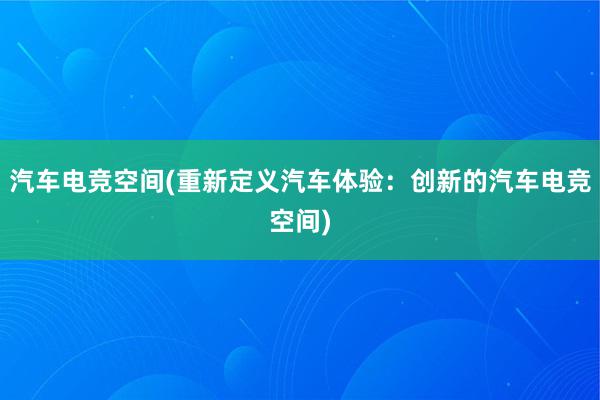 汽车电竞空间(重新定义汽车体验：创新的汽车电竞空间)