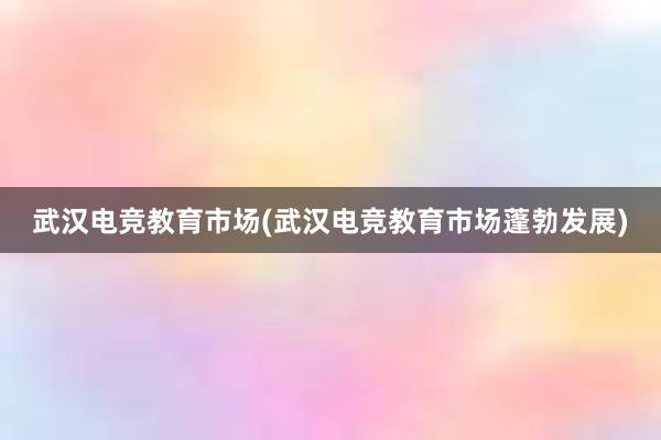 武汉电竞教育市场(武汉电竞教育市场蓬勃发展)