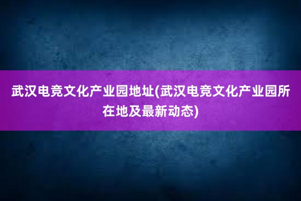 武汉电竞文化产业园地址(武汉电竞文化产业园所在地及最新动态)