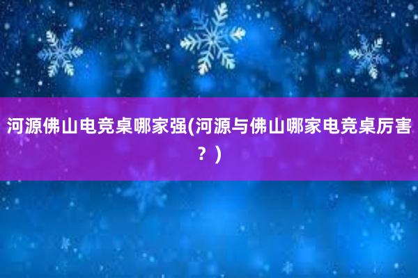 河源佛山电竞桌哪家强(河源与佛山哪家电竞桌厉害？)