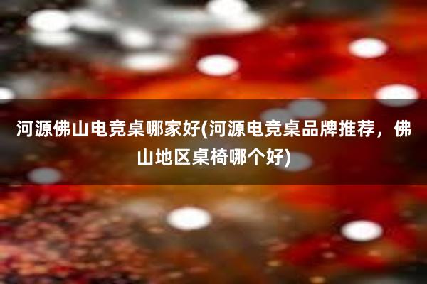 河源佛山电竞桌哪家好(河源电竞桌品牌推荐，佛山地区桌椅哪个好)