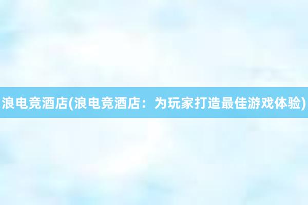 浪电竞酒店(浪电竞酒店：为玩家打造最佳游戏体验)