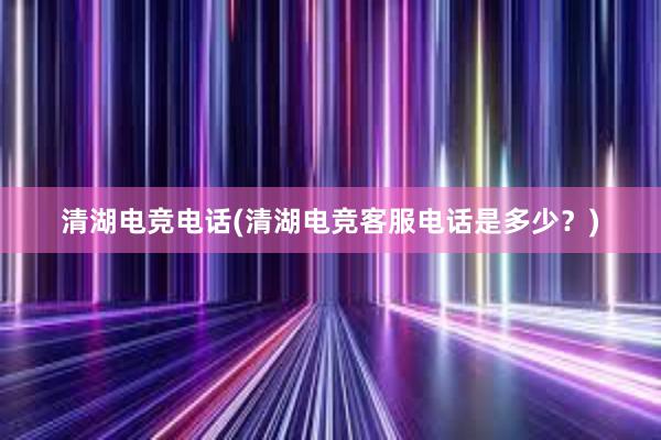 清湖电竞电话(清湖电竞客服电话是多少？)